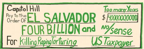 Capitol Hill Pay to the Order of El Salvador "Four Billion and No Sense".  For Killing, Raping, Torturing.  Too Many Years.